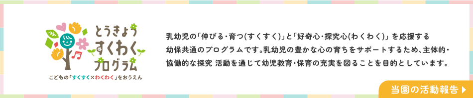 とうきょうすくわくプログラム 乳幼児の「伸びる・育つ(すくすく)」と「好奇心・探究心(わくわく)」 を応援する幼保共通のプログラムです。乳幼児の豊かな心の育ちをサポートするため、主体的・協働的な探究 活動を通じて幼児教育・保育の充実を図ることを目的としています。